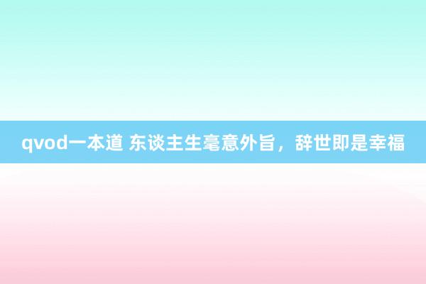 qvod一本道 东谈主生毫意外旨，辞世即是幸福