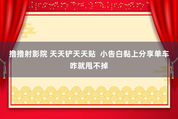 撸撸射影院 天天铲天天贴  小告白黏上分享单车咋就甩不掉
