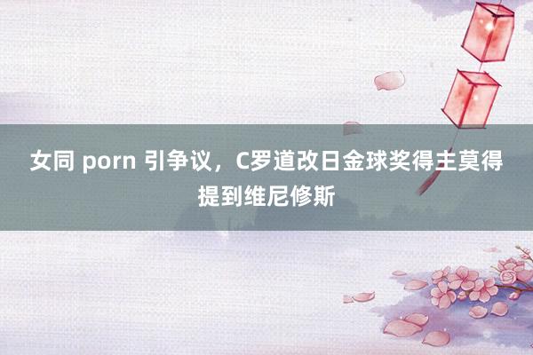 女同 porn 引争议，C罗道改日金球奖得主莫得提到维尼修斯