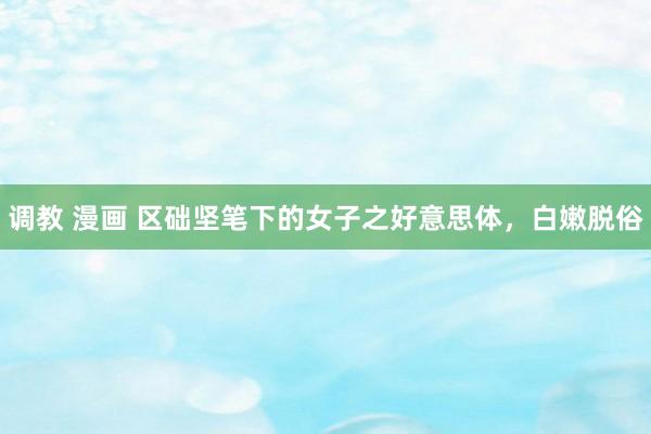 调教 漫画 区础坚笔下的女子之好意思体，白嫩脱俗