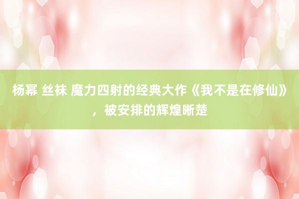 杨幂 丝袜 魔力四射的经典大作《我不是在修仙》，被安排的辉煌晰楚