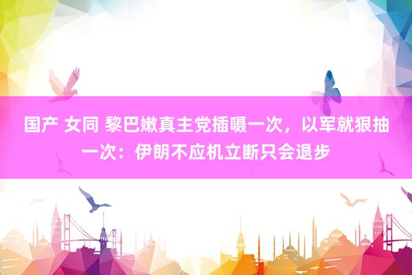 国产 女同 黎巴嫩真主党插嗫一次，以军就狠抽一次：伊朗不应机立断只会退步