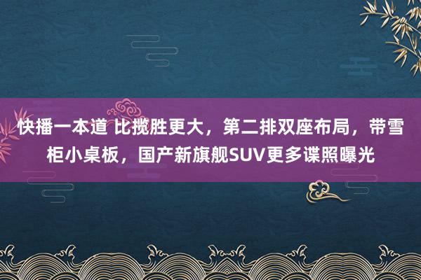 快播一本道 比揽胜更大，第二排双座布局，带雪柜小桌板，国产新旗舰SUV更多谍照曝光