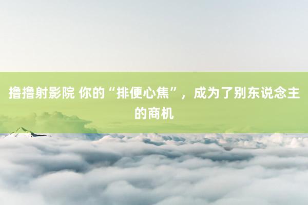 撸撸射影院 你的“排便心焦”，成为了别东说念主的商机