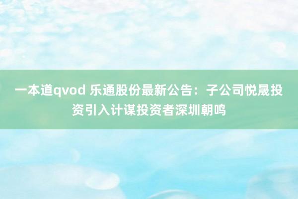 一本道qvod 乐通股份最新公告：子公司悦晟投资引入计谋投资者深圳朝鸣