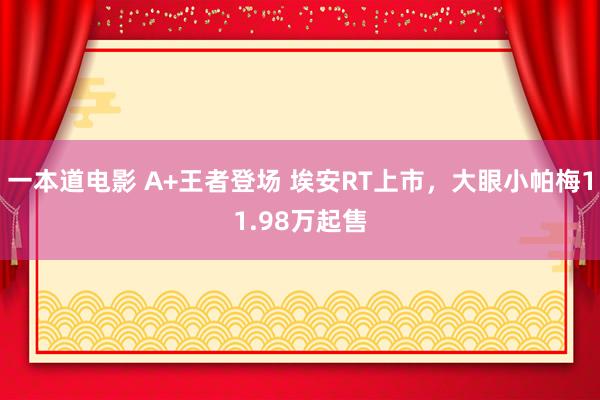 一本道电影 A+王者登场 埃安RT上市，大眼小帕梅11.98万起售