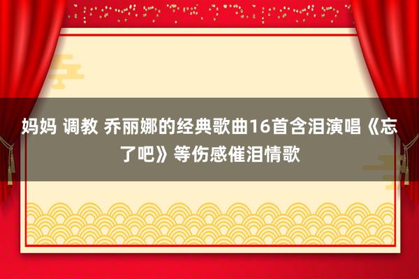妈妈 调教 乔丽娜的经典歌曲16首含泪演唱《忘了吧》等伤感催泪情歌