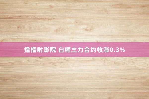 撸撸射影院 白糖主力合约收涨0.3%