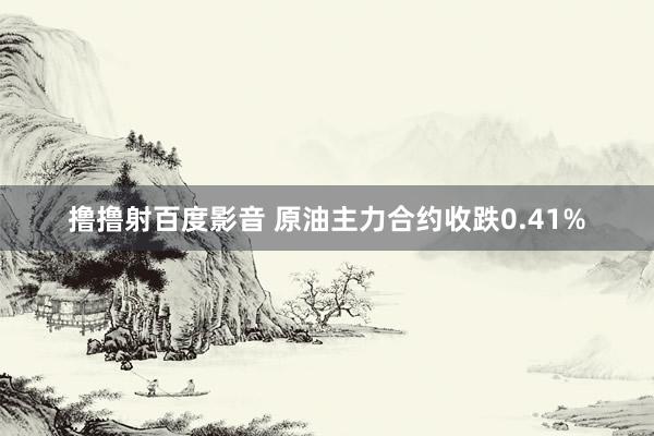 撸撸射百度影音 原油主力合约收跌0.41%
