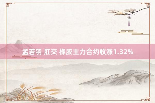 孟若羽 肛交 橡胶主力合约收涨1.32%