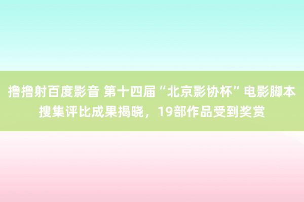 撸撸射百度影音 第十四届“北京影协杯”电影脚本搜集评比成果揭晓，19部作品受到奖赏