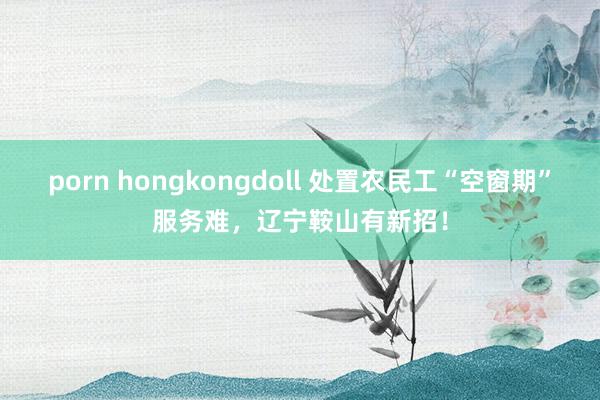 porn hongkongdoll 处置农民工“空窗期”服务难，辽宁鞍山有新招！