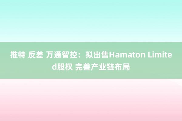 推特 反差 万通智控：拟出售Hamaton Limited股权 完善产业链布局