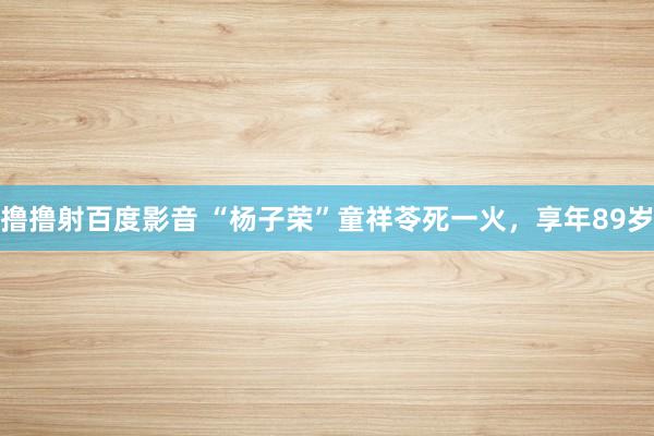 撸撸射百度影音 “杨子荣”童祥苓死一火，享年89岁