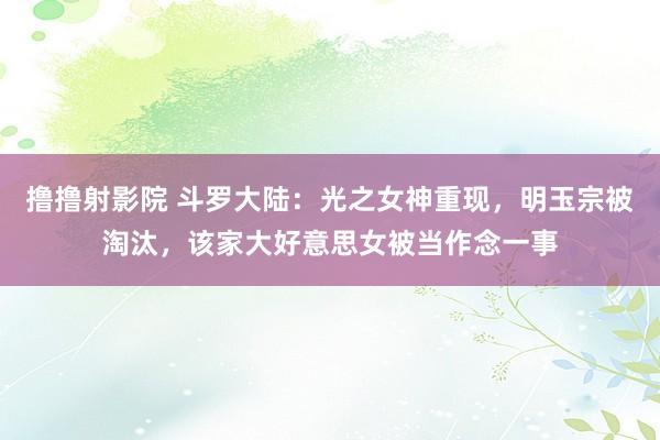 撸撸射影院 斗罗大陆：光之女神重现，明玉宗被淘汰，该家大好意思女被当作念一事
