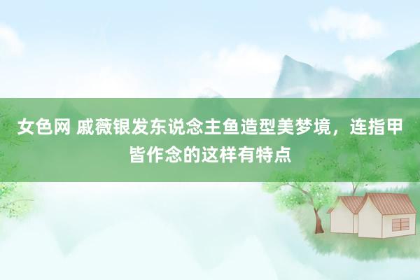 女色网 戚薇银发东说念主鱼造型美梦境，连指甲皆作念的这样有特点