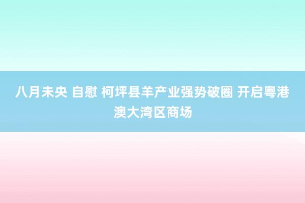 八月未央 自慰 柯坪县羊产业强势破圈 开启粤港澳大湾区商场