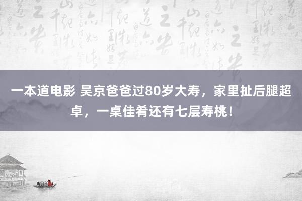 一本道电影 吴京爸爸过80岁大寿，家里扯后腿超卓，一桌佳肴还有七层寿桃！