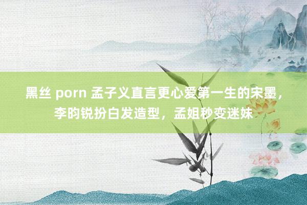 黑丝 porn 孟子义直言更心爱第一生的宋墨，李昀锐扮白发造型，孟姐秒变迷妹