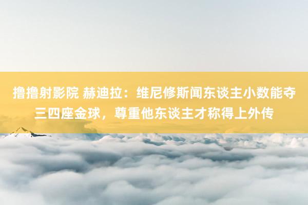 撸撸射影院 赫迪拉：维尼修斯闻东谈主小数能夺三四座金球，尊重他东谈主才称得上外传
