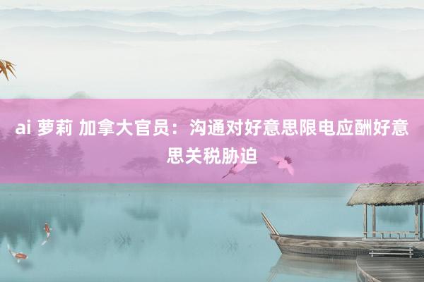 ai 萝莉 加拿大官员：沟通对好意思限电应酬好意思关税胁迫