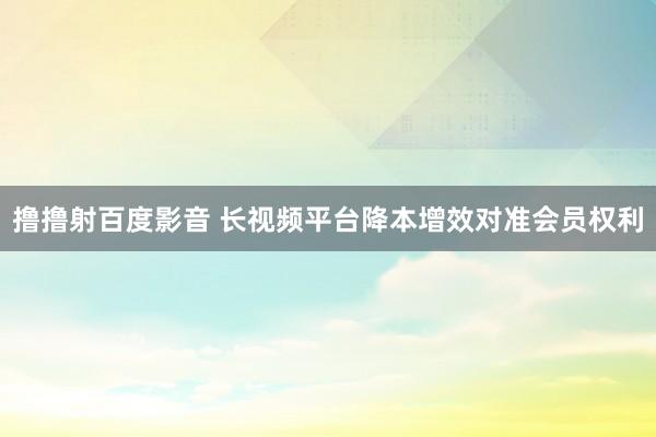 撸撸射百度影音 长视频平台降本增效对准会员权利