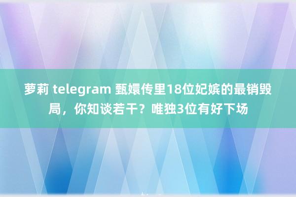 萝莉 telegram 甄嬛传里18位妃嫔的最销毁局，你知谈若干？唯独3位有好下场