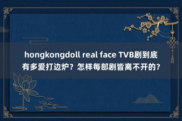 hongkongdoll real face TVB剧到底有多爱打边炉？怎样每部剧皆离不开的？