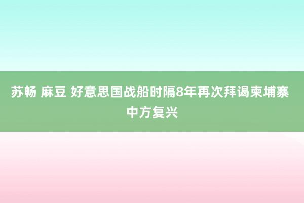 苏畅 麻豆 好意思国战船时隔8年再次拜谒柬埔寨 中方复兴