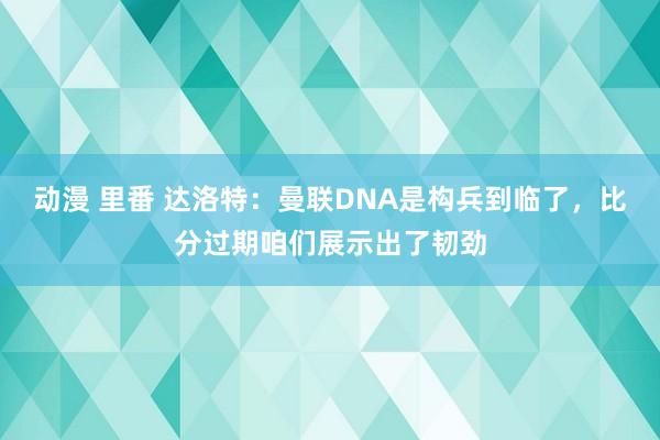 动漫 里番 达洛特：曼联DNA是构兵到临了，比分过期咱们展示出了韧劲
