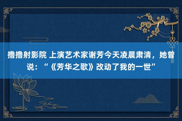 撸撸射影院 上演艺术家谢芳今天凌晨肃清，她曾说：“《芳华之歌》改动了我的一世”