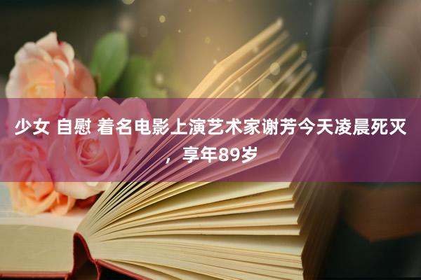 少女 自慰 着名电影上演艺术家谢芳今天凌晨死灭，享年89岁
