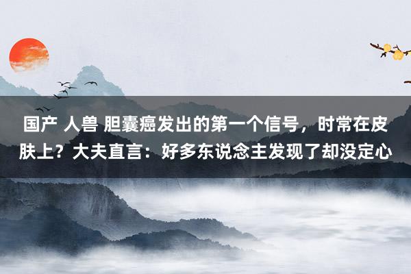 国产 人兽 胆囊癌发出的第一个信号，时常在皮肤上？大夫直言：好多东说念主发现了却没定心