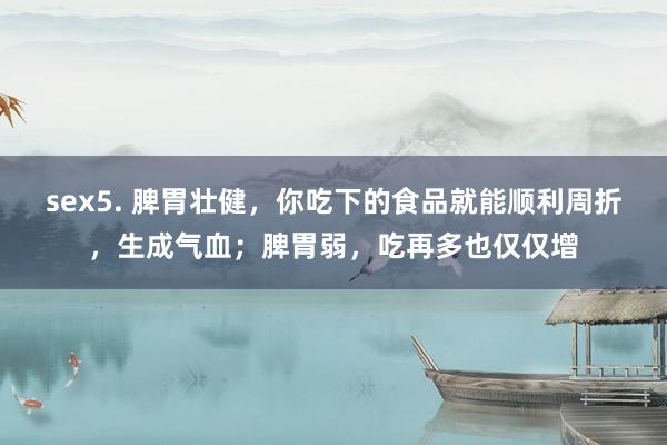 sex5. 脾胃壮健，你吃下的食品就能顺利周折，生成气血；脾胃弱，吃再多也仅仅增