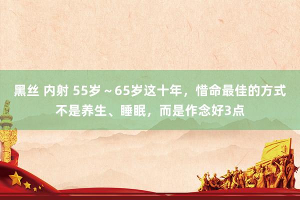 黑丝 内射 55岁～65岁这十年，惜命最佳的方式不是养生、睡眠，而是作念好3点