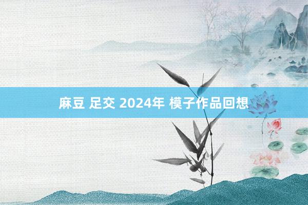 麻豆 足交 2024年 模子作品回想