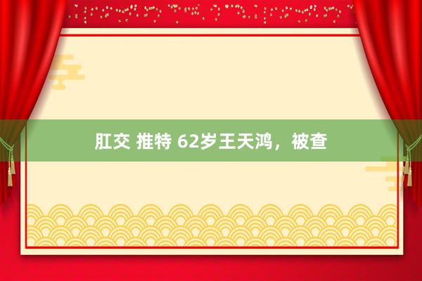 肛交 推特 62岁王天鸿，被查