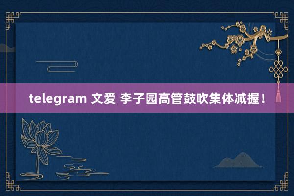 telegram 文爱 李子园高管鼓吹集体减握！