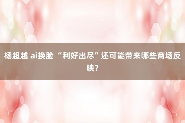 杨超越 ai换脸 “利好出尽”还可能带来哪些商场反映？