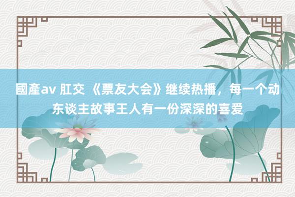 國產av 肛交 《票友大会》继续热播，每一个动东谈主故事王人有一份深深的喜爱