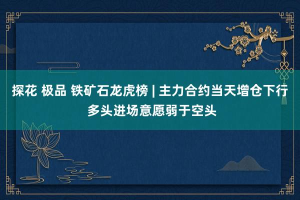 探花 极品 铁矿石龙虎榜 | 主力合约当天增仓下行 多头进场意愿弱于空头
