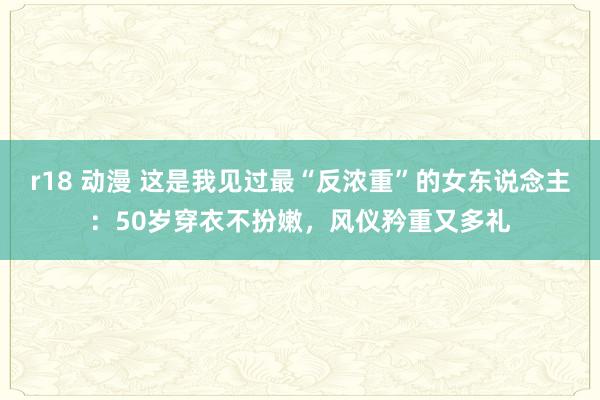r18 动漫 这是我见过最“反浓重”的女东说念主：50岁穿衣不扮嫩，风仪矜重又多礼
