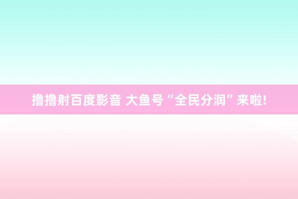 撸撸射百度影音 大鱼号“全民分润”来啦!