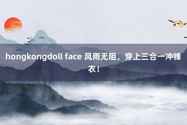 hongkongdoll face 风雨无阻，穿上三合一冲锋衣！