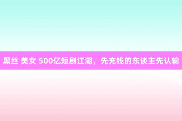 黑丝 美女 500亿短剧江湖，先充钱的东谈主先认输