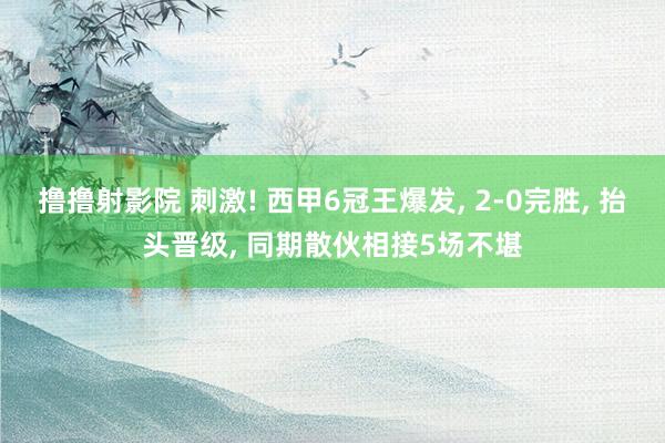 撸撸射影院 刺激! 西甲6冠王爆发， 2-0完胜， 抬头晋级， 同期散伙相接5场不堪