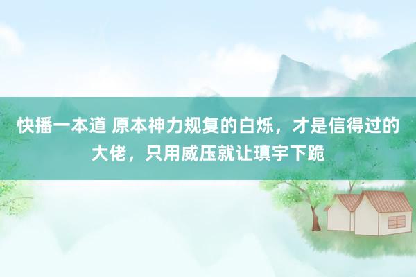 快播一本道 原本神力规复的白烁，才是信得过的大佬，只用威压就让瑱宇下跪