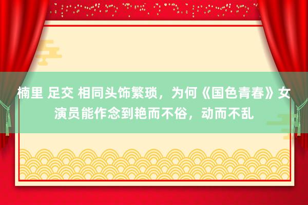 楠里 足交 相同头饰繁琐，为何《国色青春》女演员能作念到艳而不俗，动而不乱