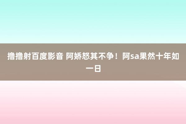 撸撸射百度影音 阿娇怒其不争！阿sa果然十年如一日
