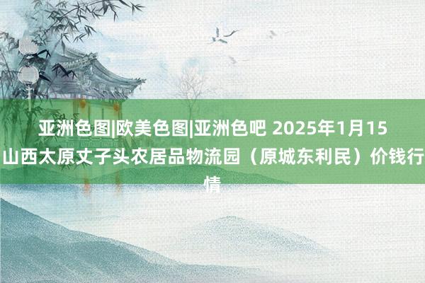 亚洲色图|欧美色图|亚洲色吧 2025年1月15日山西太原丈子头农居品物流园(原城东利民)价钱行情